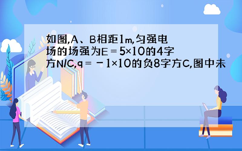 如图,A、B相距1m,匀强电场的场强为E＝5×10的4字方N/C,q＝－1×10的负8字方C,图中未