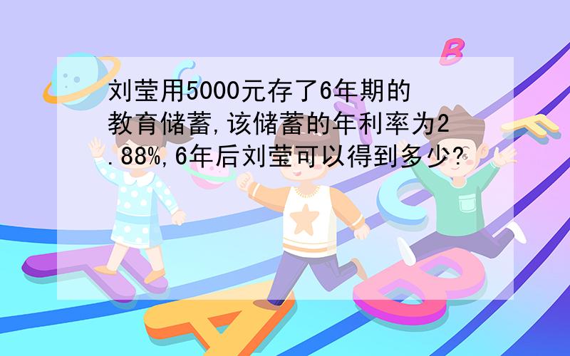 刘莹用5000元存了6年期的教育储蓄,该储蓄的年利率为2.88%,6年后刘莹可以得到多少?