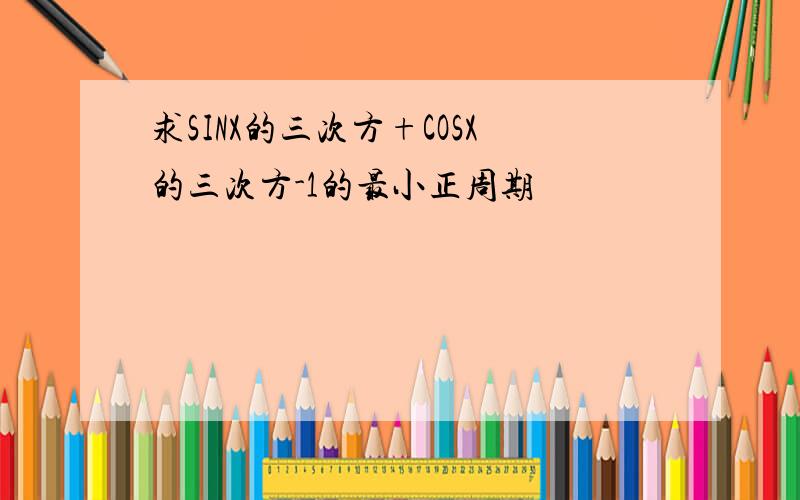 求SINX的三次方+COSX的三次方-1的最小正周期