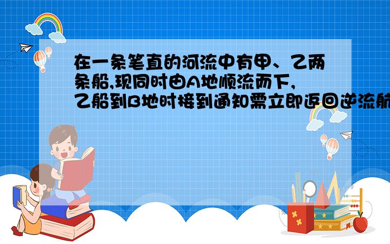 在一条笔直的河流中有甲、乙两条船,现同时由A地顺流而下,乙船到B地时接到通知需立即返回逆流航行到C地执