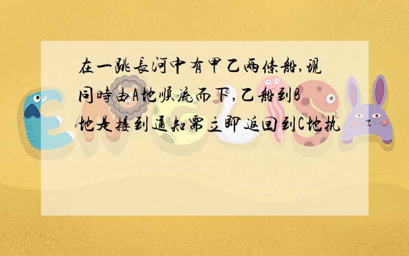 在一跳长河中有甲乙两条船,现同时由A地顺流而下,乙船到B地是接到通知需立即返回到C地执