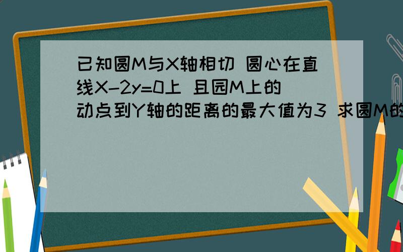 已知圆M与X轴相切 圆心在直线X-2y=0上 且园M上的动点到Y轴的距离的最大值为3 求圆M的方