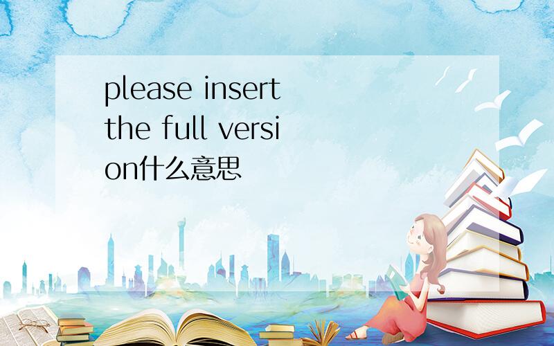 please insert the full version什么意思