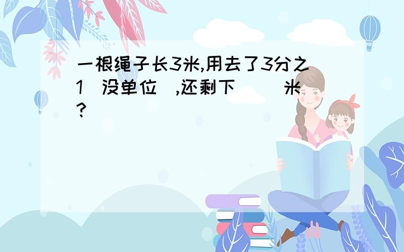 一根绳子长3米,用去了3分之1（没单位）,还剩下（ ）米?