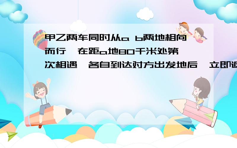 甲乙两车同时从a b两地相向而行,在距a地80千米处第一次相遇,各自到达对方出发地后,立即返回,