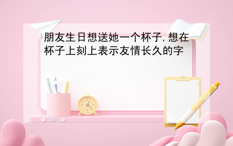 朋友生日想送她一个杯子,想在杯子上刻上表示友情长久的字