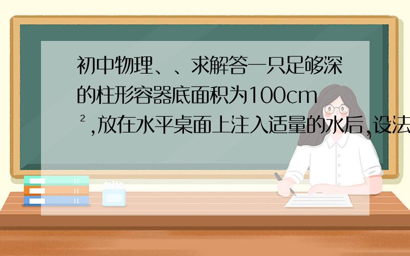 初中物理、、求解答一只足够深的柱形容器底面积为100cm²,放在水平桌面上注入适量的水后,设法将质量为790g