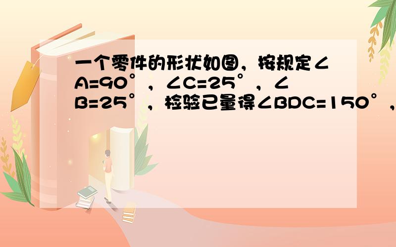 一个零件的形状如图，按规定∠A=90°，∠C=25°，∠B=25°，检验已量得∠BDC=150°，就判断这个零件不合格，