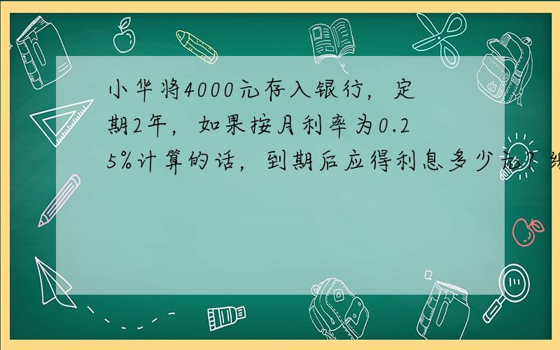 小华将4000元存入银行，定期2年，如果按月利率为0.25%计算的话，到期后应得利息多少元？缴纳5%的利息税后，一共可取