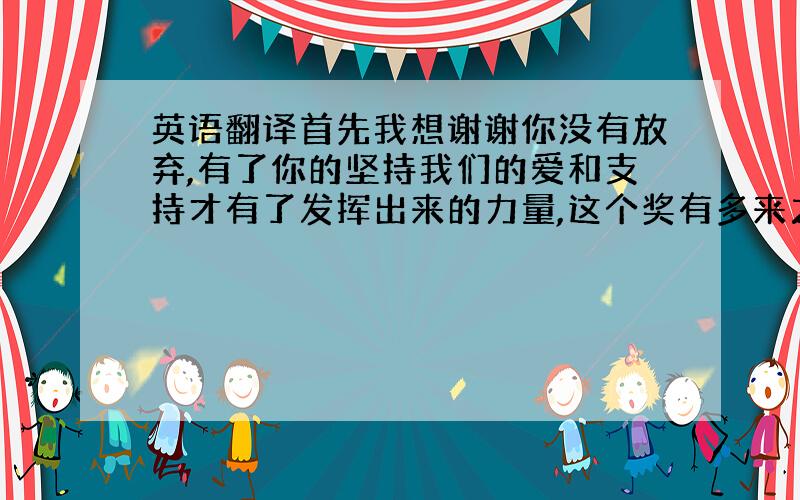 英语翻译首先我想谢谢你没有放弃,有了你的坚持我们的爱和支持才有了发挥出来的力量,这个奖有多来之不易我们都看到了你们的努力