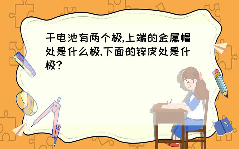 干电池有两个极,上端的金属帽处是什么极,下面的锌皮处是什极?