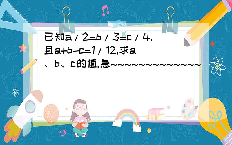 已知a/2=b/3=c/4,且a+b-c=1/12,求a、b、c的值.急~~~~~~~~~~~~~