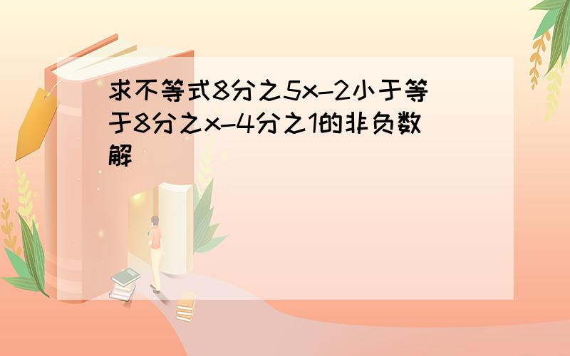 求不等式8分之5x-2小于等于8分之x-4分之1的非负数解