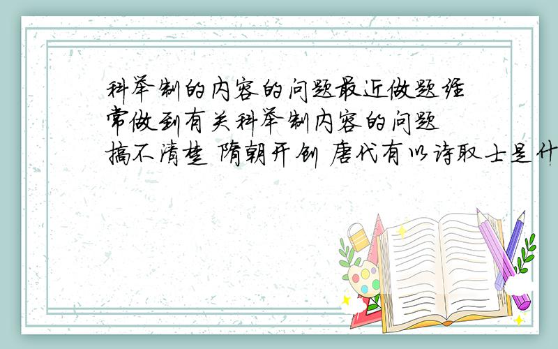 科举制的内容的问题最近做题经常做到有关科举制内容的问题 搞不清楚 隋朝开创 唐代有以诗取士是什么情况 四书五经是朱熹之后