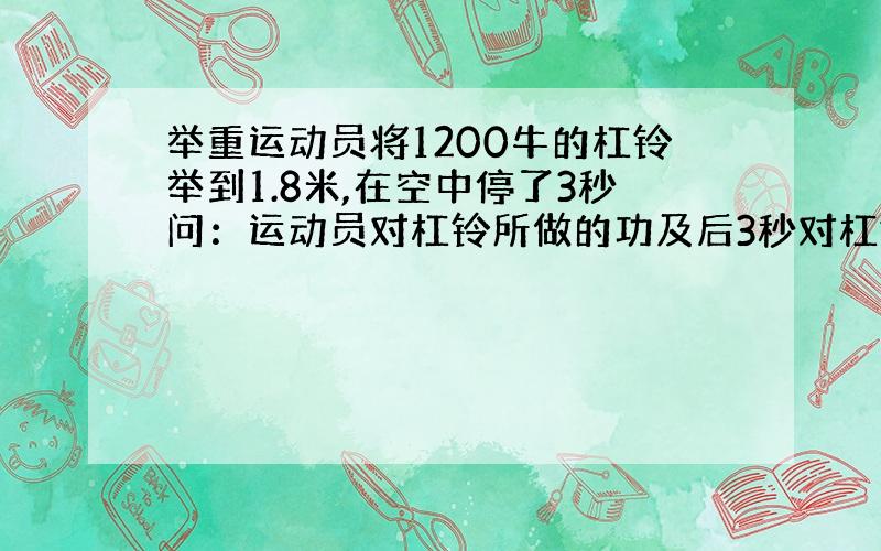 举重运动员将1200牛的杠铃举到1.8米,在空中停了3秒问：运动员对杠铃所做的功及后3秒对杠铃做功的功率