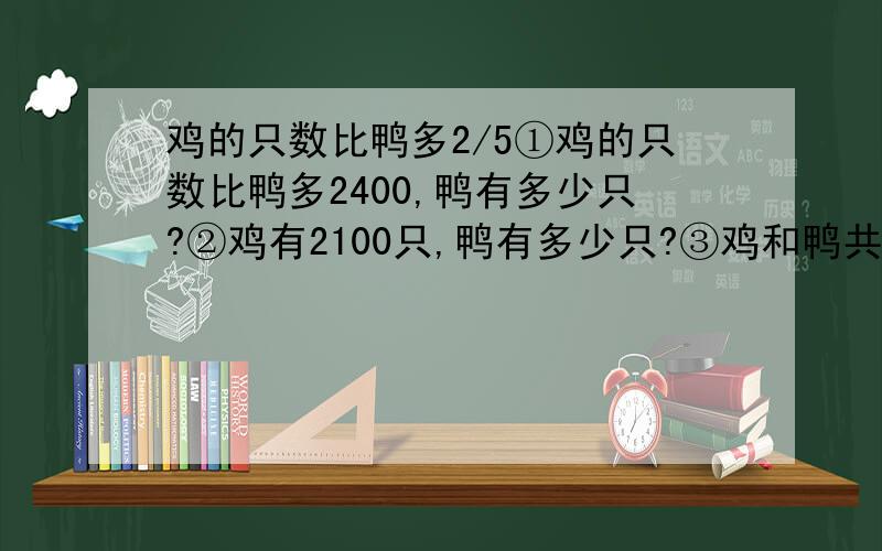 鸡的只数比鸭多2/5①鸡的只数比鸭多2400,鸭有多少只?②鸡有2100只,鸭有多少只?③鸡和鸭共有2400只,鸭有多少