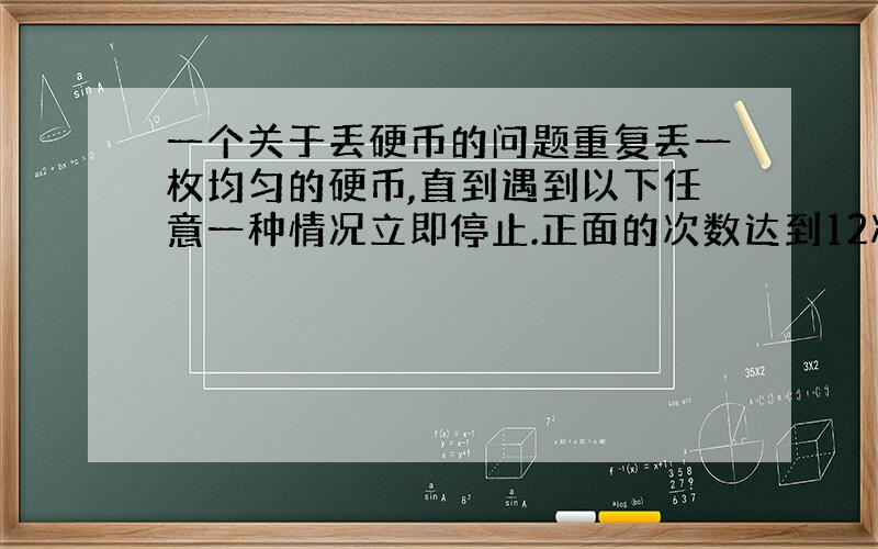 一个关于丢硬币的问题重复丢一枚均匀的硬币,直到遇到以下任意一种情况立即停止.正面的次数达到12次.反面的次数达到3次.问