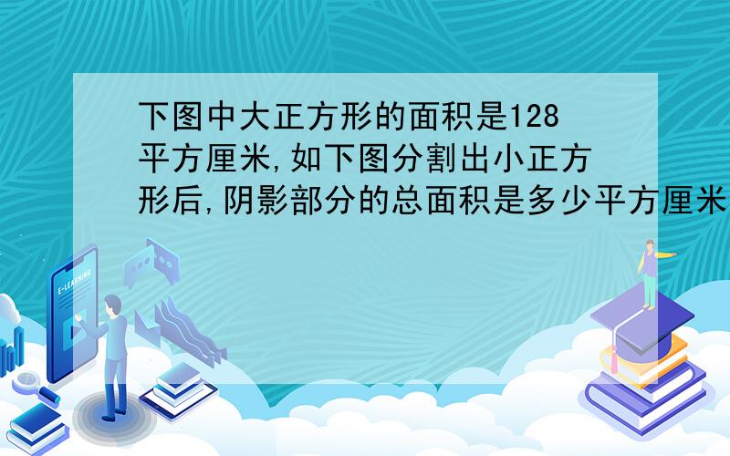 下图中大正方形的面积是128平方厘米,如下图分割出小正方形后,阴影部分的总面积是多少平方厘米?