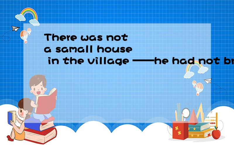 There was not a samall house in the village ——he had not bro