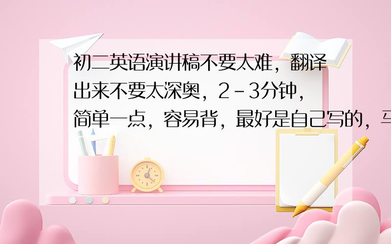 初二英语演讲稿不要太难，翻译出来不要太深奥，2-3分钟，简单一点，容易背，最好是自己写的，马上就要。邮箱：8058712