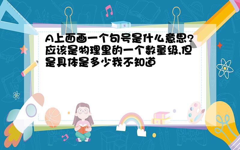 A上面画一个句号是什么意思?应该是物理里的一个数量级,但是具体是多少我不知道