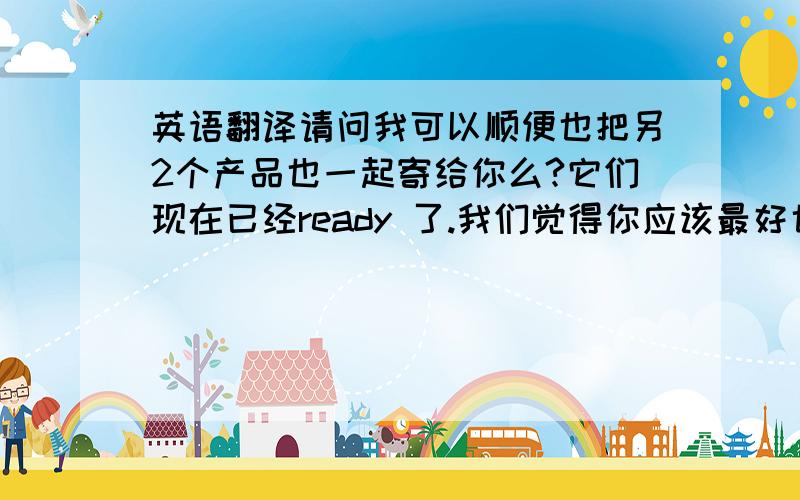 英语翻译请问我可以顺便也把另2个产品也一起寄给你么?它们现在已经ready 了.我们觉得你应该最好也review 下.