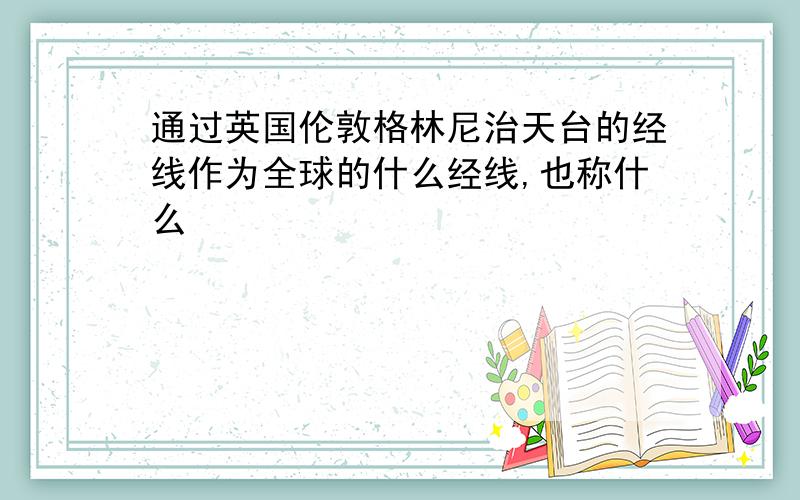 通过英国伦敦格林尼治天台的经线作为全球的什么经线,也称什么