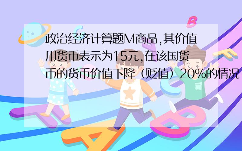 政治经济计算题M商品,其价值用货币表示为15元,在该国货币的货币价值下降（贬值）20%的情况下,目前该商品的价值用货币表