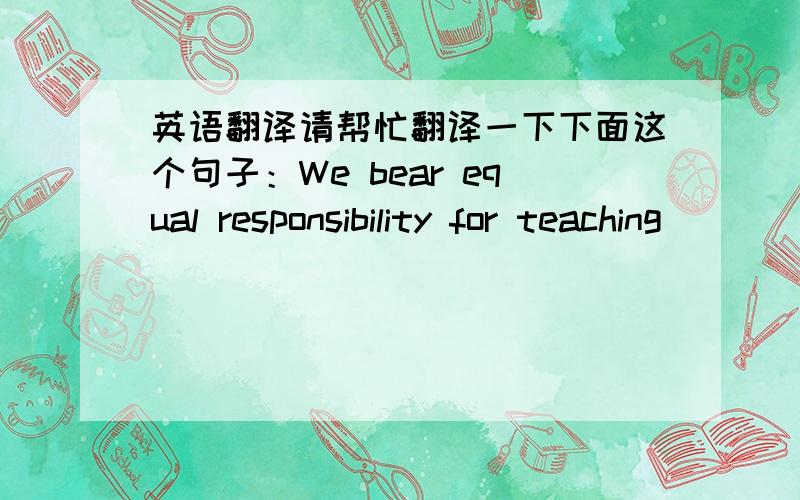 英语翻译请帮忙翻译一下下面这个句子：We bear equal responsibility for teaching