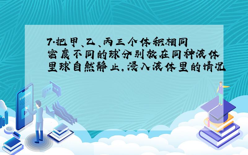 7．把甲、乙、丙三个体积相同密度不同的球分别放在同种液体里球自然静止,浸入液体里的情况