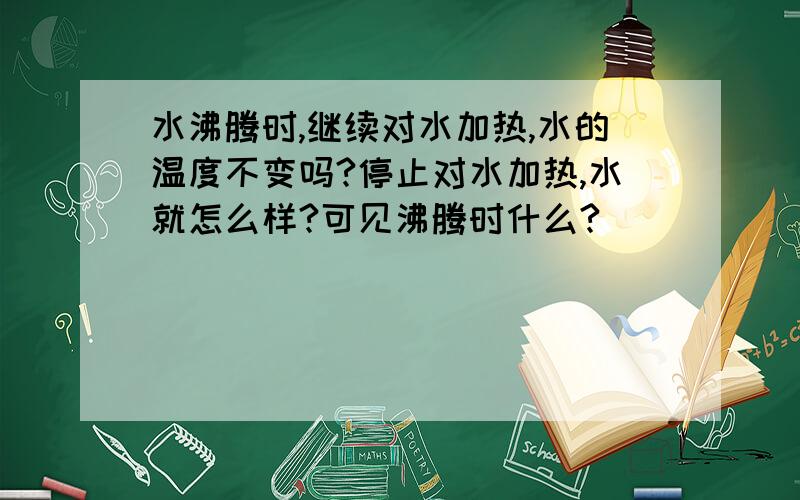 水沸腾时,继续对水加热,水的温度不变吗?停止对水加热,水就怎么样?可见沸腾时什么?