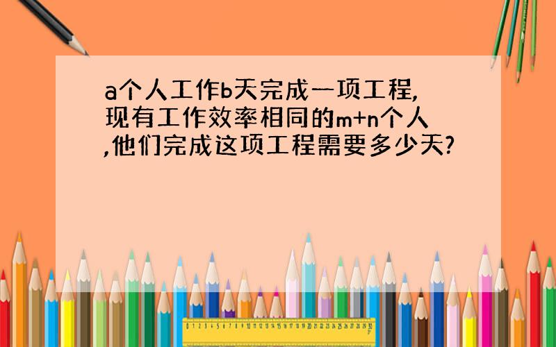 a个人工作b天完成一项工程,现有工作效率相同的m+n个人,他们完成这项工程需要多少天?