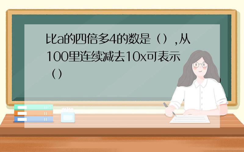 比a的四倍多4的数是（）,从100里连续减去10x可表示（）