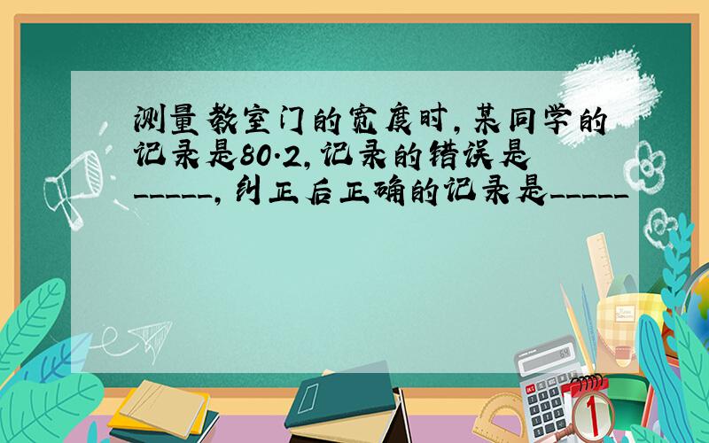 测量教室门的宽度时,某同学的记录是80.2,记录的错误是_____,纠正后正确的记录是_____