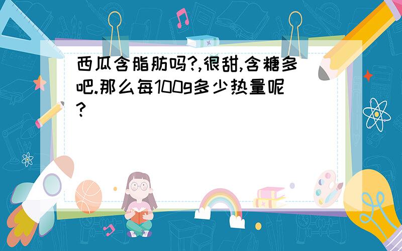 西瓜含脂肪吗?,很甜,含糖多吧.那么每100g多少热量呢?