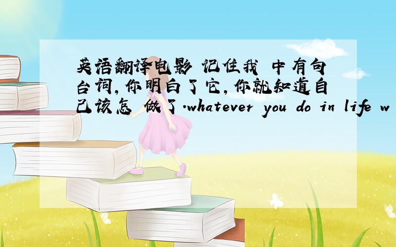 英语翻译电影 记住我 中有句台词,你明白了它,你就知道自己该怎麼做了.whatever you do in life w