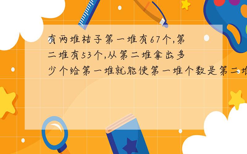 有两堆桔子第一堆有67个,第二堆有53个,从第二堆拿出多少个给第一堆就能使第一堆个数是第二堆的5倍?