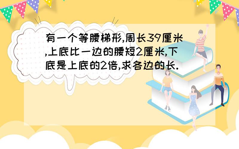 有一个等腰梯形,周长39厘米,上底比一边的腰短2厘米,下底是上底的2倍,求各边的长.