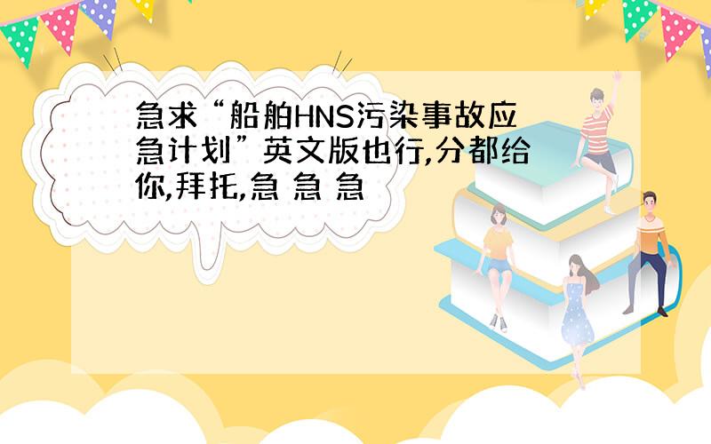 急求 “船舶HNS污染事故应急计划” 英文版也行,分都给你,拜托,急 急 急