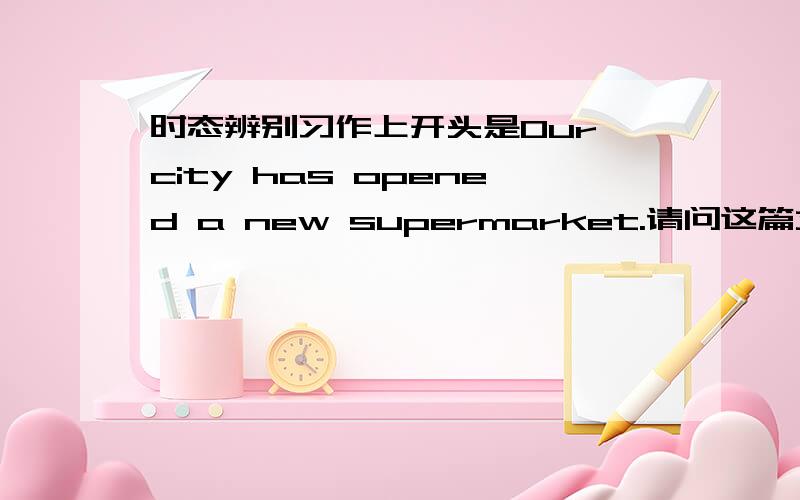 时态辨别习作上开头是Our city has opened a new supermarket.请问这篇文章用什么时态写