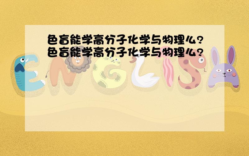 色盲能学高分子化学与物理么?色盲能学高分子化学与物理么?