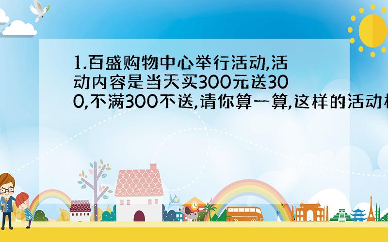 1.百盛购物中心举行活动,活动内容是当天买300元送300,不满300不送,请你算一算,这样的活动相当于打几折?(这个问