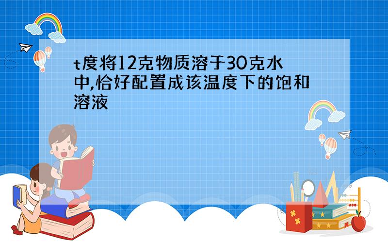 t度将12克物质溶于30克水中,恰好配置成该温度下的饱和溶液