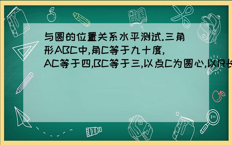 与圆的位置关系水平测试.三角形ABC中,角C等于九十度,AC等于四,BC等于三,以点C为圆心,以R长为半径...