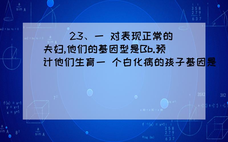 （ ）23、一 对表现正常的夫妇,他们的基因型是Bb.预计他们生育一 个白化病的孩子基因是