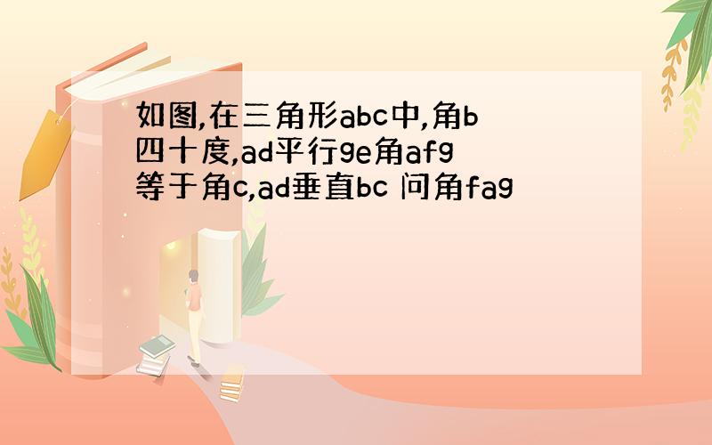 如图,在三角形abc中,角b四十度,ad平行ge角afg等于角c,ad垂直bc 问角fag