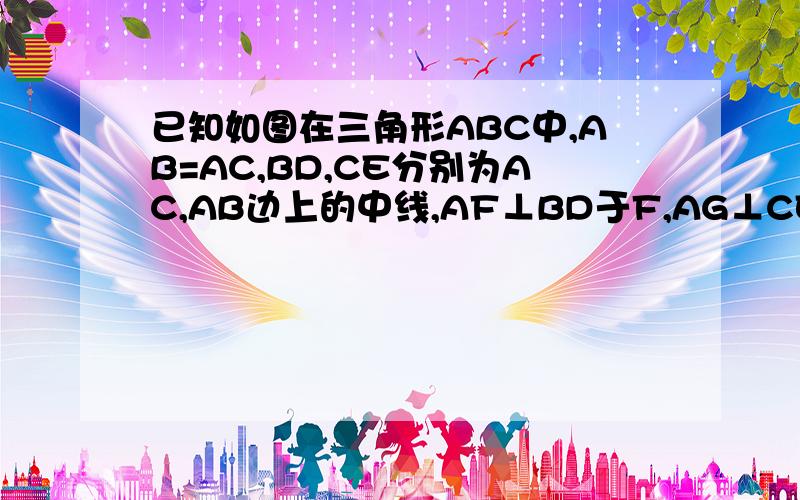 已知如图在三角形ABC中,AB=AC,BD,CE分别为AC,AB边上的中线,AF⊥BD于F,AG⊥CE于G已知如图在三角