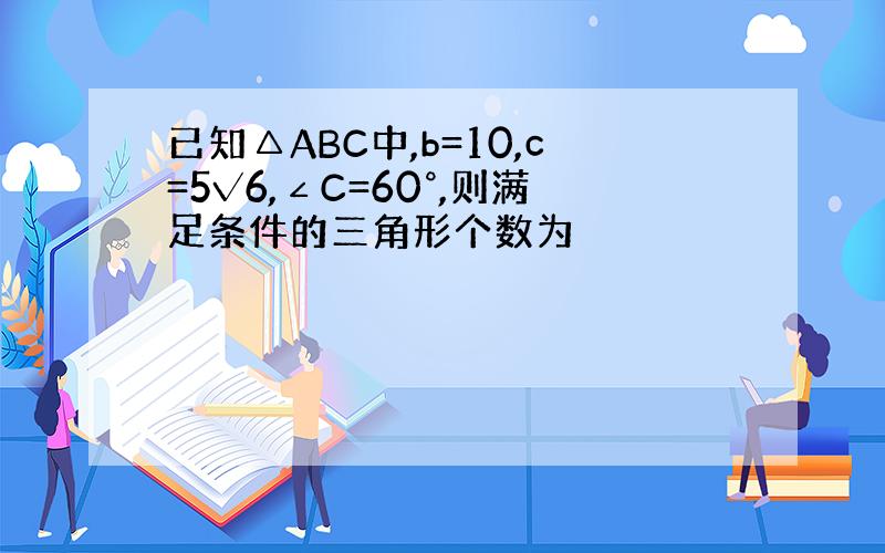 已知△ABC中,b=10,c=5√6,∠C=60°,则满足条件的三角形个数为