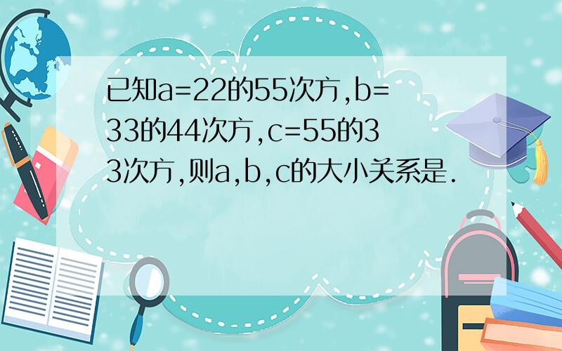 已知a=22的55次方,b=33的44次方,c=55的33次方,则a,b,c的大小关系是.