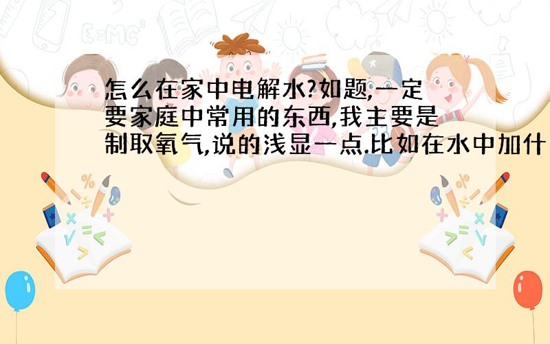 怎么在家中电解水?如题,一定要家庭中常用的东西,我主要是制取氧气,说的浅显一点.比如在水中加什么东西,加多少.为什么不可